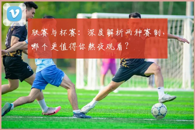 联赛与杯赛：深度解析两种赛制，哪个更值得你熬夜观看？