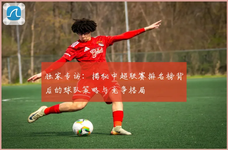 独家专访：揭秘中超联赛排名榜背后的球队策略与竞争格局