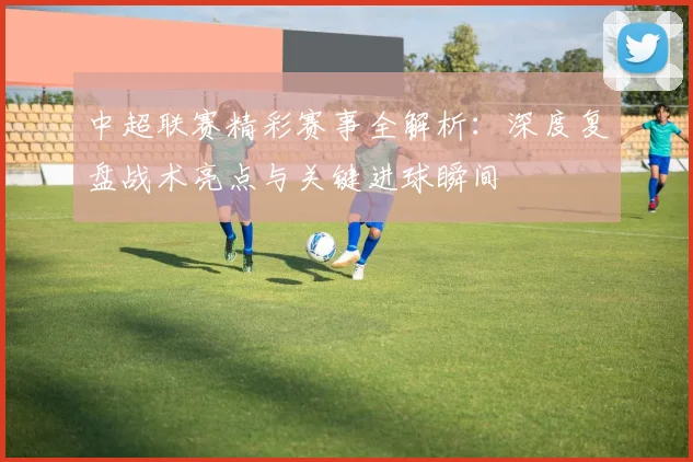 中超联赛精彩赛事全解析：深度复盘战术亮点与关键进球瞬间