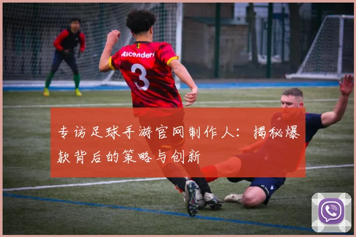 专访足球手游官网制作人:揭秘爆款背后的策略与创新