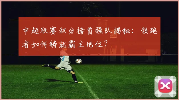 中超联赛积分榜首强队揭秘：领跑者如何铸就霸主地位？