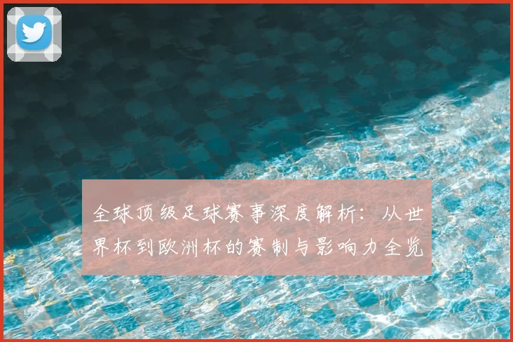 全球顶级足球赛事深度解析：从世界杯到欧洲杯的赛制与影响力全览