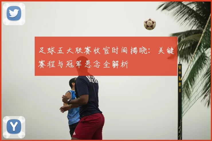 足球五大联赛收官时间揭晓:关键赛程与冠军悬念全解析