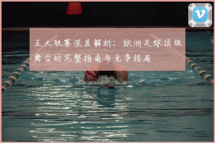 五大联赛深度解析:欧洲足球顶级舞台的完整指南与竞争格局